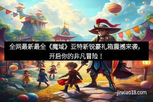 全网最新最全《魔域》亚特新锐豪礼箱震撼来袭，开启你的非凡冒险！